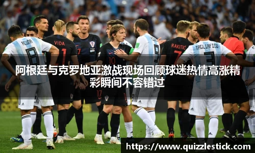 阿根廷与克罗地亚激战现场回顾球迷热情高涨精彩瞬间不容错过