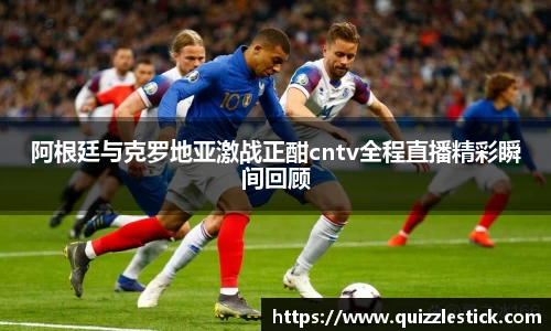 阿根廷与克罗地亚激战正酣cntv全程直播精彩瞬间回顾